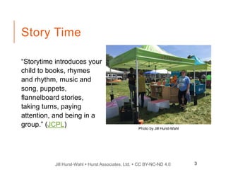 Jill Hurst-Wahl  Hurst Associates, Ltd.  CC BY-NC-ND 4.0
Story Time
“Storytime introduces your
child to books, rhymes
and rhythm, music and
song, puppets,
flannelboard stories,
taking turns, paying
attention, and being in a
group.” (JCPL) Photo by Jill Hurst-Wahl
3
 