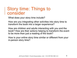 Jill Hurst-Wahl  Hurst Associates, Ltd.  CC BY-NC-ND 4.0
Story time: Things to
consider
What does your story time include?
How are you integrating other activities into story time to
transform the book into a larger experience?
How are children and adults interacting with you and the
book? How are their actions helping to transform the event
to be more than just a reading of the book?
How is your online story time similar or different from your
in-person story time?
5
 