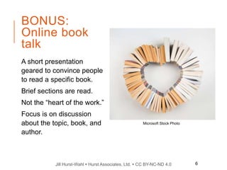 Jill Hurst-Wahl  Hurst Associates, Ltd.  CC BY-NC-ND 4.0
BONUS:
Online book
talk
A short presentation
geared to convince people
to read a specific book.
Brief sections are read.
Not the “heart of the work.”
Focus is on discussion
about the topic, book, and
author.
Microsoft Stock Photo
6
 