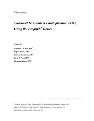 White Paper



Transoral Incisionless Fundoplication (TIF)
Using the EsophyX® Device



Written by:

Reginald CW Bell, MD1
Miguel Burch, MD2
Anthony A Starpoli, MD3
Karim S Trad, MD4
Alexander Porter, MD5




1
    Swedish Medical Center, Englewood, CO, 2Boston Medical Center, Boston, MA,
3
    Lenox Hill Hospital , New York, NY, 4Reston Hospital Center, Reston, VA,
5
    EndoGastric Solutions Inc., Redmond, WA
 