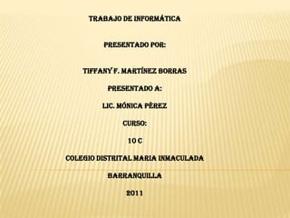 Trabajo de informática Presentado por: Tiffany F. Martínez Borras Presentado a: LIC. Mónica Pérez Curso: 10 C COLEGIO DISTRITAL MARIA INMACULADA Barranquilla 2011 