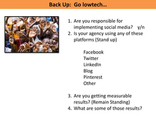 Back Up: Go lowtech…

      1. Are you responsible for
         implementing social media? y/n
      2. Is your agency using any of these
         platforms (Stand up)

             Facebook
             Twitter
             LinkedIn
             Blog
             Pinterest
             Other

      3. Are you getting measurable
         results? (Remain Standing)
      4. What are some of those results?
 