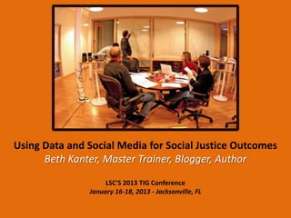 Using Data and Social Media for Social Justice Outcomes
      Beth Kanter, Master Trainer, Blogger, Author

                    LSC'S 2013 TIG Conference
               January 16-18, 2013 - Jacksonville, FL
 