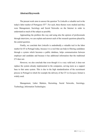 10 | P á g i n a
Abstract/Keywords
The present work aims to answer the question "Is LinkedIn a valuable tool in the
today's labor market of Portuguese IT?‖. For such, three themes were studied and they
were Management, Sociology and Social Networks on the Internet in order to
understand as much of the subject as possible.
Approaching the problem this way and using also the opinion of professionals
through interviews, we can explain and answer each of the research questions placed by
the central question.
Finally, we conclude that LinkedIn is undoubtedly a valuable tool in the labor
market for IT in Portugal today, because it is a tool that can help in filtering candidates
through a system which becomes a public database, helps communication between
employer and candidate and because it has additional information that the traditional
CV does not.
However, we also conclude that even though it is a very valid tool, it does not
replace the system already implemented in the companies, serving more as a support
base to that same system. This is due to the high standardization of the recruitment
process in Portugal in which for example the delivery of the CV in Europass format is
widely used.
Management, Labor Markets, Recruiting, Social Networks, Sociology,
Technology, Information Technologies.
 