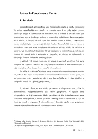 11 | P á g i n a
Capitulo I – Enquadramento Teórico
1.1 Introdução
Uma rede social, explicando de uma forma muito simples e rápida, é um grupo
de amigos ou conhecidos que estabelecem contactos entre si. As redes sociais existem
desde que surgiu a Humanidade, se aceitarmos que o Homem é um ser social que
sempre lidou com a família, os amigos, os conhecidos, os habitantes da mesma região,
etc. Contudo, o conceito de rede social nas ciências sociais é recente… “O conceito
surgiu na Sociologia e Antropologia Social. No final do século XX, o termo passou a
ser olhado como um novo paradigma das ciências sociais, vindo ser aplicada e
desenvolvida no âmbito de disciplinas tão diversas como a antropologia, a biologia, os
estudos de comunicação, a economia, a geografia, as ciências da informação, a
psicologia social e, sobretudo, no serviço social.
A ideia de rede social começou a ser usada há cerca de um século (…), para
designar um conjunto complexo de relações entre membros de um sistema social a
diferentes dimensões, desde a interpessoal à internacional.
Em 1954, J. A. Barnes4
começou a usar o termo sistematicamente para mostrar
os padrões dos laços, incorporando os conceitos tradicionalmente usados quer pela
sociedade quer pelos cientistas sociais: grupos bem definidos (ex.: tribos, famílias) e
categorias sociais (ex.: género, grupo étnico).”5
A internet, desde o seu início, promoveu o alargamento das redes de
conhecimento, independentemente dos limites geográficos. A ligação entre
computadores em diferentes universidades permitiu a partilha de conhecimentos entre
diferentes investigadores, o e-mail permitiu a correspondência instantânea e, com as
listas de e-mail e os grupos de discussão, estava formado aquilo a que poderemos
chamar as primeiras redes sociais ou comunidades na internet.
4
Professor John Arundel Barnes (9 Setembro 1918 — 13 Setembro 2010). MA (Mestrado), Phil
(Doutorado em Filosofia).
5
In: http://pt.wikipedia.org/wiki/Rede_social, no dia 06 de Dezembro de 2011, às 23h55m.
 