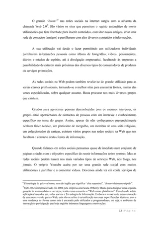12 | P á g i n a
O grande “boom”6
nas redes sociais na internet surgiu com o advento da
chamada Web 2.07
. São vários os sites que permitem o registo automático de novos
utilizadores que têm liberdade para inserir conteúdos, convidar novos amigos, criar uma
rede de contactos (amigos) e partilharem com eles diversos conteúdos e informações.
A sua utilização vai desde o lazer permitindo aos utilizadores individuais
partilharem informações pessoais como álbuns de fotografias, vídeos, pensamentos,
diários e estados de espírito, até à divulgação empresarial, facultando às empresas a
possibilidade de estarem mais próximas dos diversos tipos de consumidores de produtos
ou serviços promoções.
As redes sociais na Web podem também revelar-se de grande utilidade para as
várias classes profissionais, tornando-se o melhor sítio para encontrar fontes, muitas das
vezes especializadas, sobre qualquer assunto. Basta procurar nos mais diversos grupos
que existem.
Criados para aproximar pessoas desconhecidas com os mesmos interesses, os
grupos estão apetrechados de contactos de pessoas com um interesse e conhecimento
específico no tema do grupo. Assim, apesar de não conhecermos presencialmente
nenhum físico teórico, um praticante de mergulho, um membro de uma seita religiosa,
um coleccionador de caricas, existem vários grupos nas redes sociais na Web que nos
facultam o contacto destas fontes de informação.
Quando falamos em redes sociais pensamos quase de imediato num conjunto de
páginas criadas com o objectivo específico de reunir informações sobre pessoas. Mas as
redes sociais podem nascer nos mais variados tipos de serviços Web, nos blogs, nos
jornais. O próprio Youtube acaba por ser uma grande rede social com muitos
utilizadores a partilhar e a comentar vídeos. Devemos ainda ter em conta serviços de
6
Etimologia da palavra boom, vem do inglês que significa ―alta repentina‖, ―desenvolvimento rápido‖.
7
Web 2.0 é um termo criado em 2004 pela empresa americana O'Reilly Media para designar uma segunda
geração de comunidades e serviços, tendo como conceito a "Web como plataforma". Envolvendo wikis,
aplicações baseados em, redes sociais e Tecnologia da Informação. Embora o termo tenha uma conotação
de uma nova versão para a Web, esta não se refere à actualização nas suas especificações técnicas, mas a
uma mudança na forma como esta é encarada pelo utilizador e programadores, ou seja, o ambiente de
interacção e participação que hoje engloba inúmeras linguagens e motivações.
 