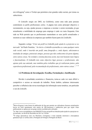 13 | P á g i n a
microblogging8
como o Twitter que permitem criar grandes redes sociais, por temas ou
subscritores.
O LinkedIn surgiu em 2003, na Califórnia, como uma rede para pessoas
controlarem os perfis profissionais online. A página tem como principal objectivo o
recrutamento, ou seja, ajudar pessoas e empresas a recrutar e serem recrutadas, já que
actualmente a mobilidade de emprego para emprego é cada vez mais frequente. Esta
rede na Web permite que os profissionais mantenham os seus perfis actualizados e
mostrem as suas valências às empresas que também fazem parte do LindkedIn.
Segundo o artigo “Criar um perfil no LinkedIn pode ajuda-lo a projectar-se no
mercado” de Paulo Faustino, “Ao ínicio o LinkedIn assemelha-se a uma qualquer outra
rede social, onde é inserido um perfil, uma fotografia e, onde depois, adicionam-se
toneladas de amigos, potenciais amigos, pessoas que não conhecemos de parte alguma,
entre outras coisas. Na verdade o sistema funciona assim, mas tem bastante mais lógica
e funcionalismo. O LinkedIn tem como objectivo ligar pessoas e profissionais, não
apenas pela sua amizade, mas também pelos trabalhos que já realizaram juntos, pela
experiência profissional, pela recomendação de profissionais, entre outras coisas.”. 9 10
1.2 Problema de Investigação: Escolha, Formulação e Justificação
Devido à actualidade económica e financeira, torna-se cada vez mais difícil e
competitivo o acesso ao mercado de trabalho. Neste âmbito, achámos interessante
perceber a influência das novas tecnologias da informação nesta temática, em particular
o uso do LinkedIn.
8
Micro-blogging é uma forma de publicação de blog que permite aos utilizadores fazerem actualizações
breves de texto (geralmente com menos de 200 caracteres) e publicá-las para que sejam vistas
publicamente ou apenas por um grupo restrito escolhido pelo utilizador.
9
In: http://www.escoladinheiro.com/2008/09/23/criar-um-perfil-no-linkedin-pode-ajuda-lo-a-projectar-se-
no-mercado/, no dia 04 de Dezembro de 2011 às 11h34m
10
O artigo apresenta-se num site Brasileiro. Corrigimos o texto tentando minimizar a discrepância
gramatical que se verifica entre o Português de Portugal e Português do Brasil.
 