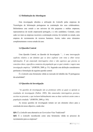 14 | P á g i n a
1.3 Delimitação da Abordagem
Esta investigação abordou a utilização do LinkedIn pelas empresas de
Tecnologias de Informação portuguesas na contratação dos seus colaboradores.
Delimitámos este estudo a um universo de três pequenas e médias empresas,
representativas do tecido empresarial português, e a três candidatos. Contudo, como
cada vez mais as empresas recorrem a contratação externa, foi incluído no estudo, uma
empresa de recrutamento de recursos humanos. Assim, todos estes elementos
complementaram o nosso estudo de caso.
1.4 Questão Central
Uma Questão Central, ou Questão de Investigação “… é uma interrogação
explícita relativa a um domínio que se deve explorar com vista a obter novas
informações. É um enunciado interrogativo claro e não equivoco que precisa os
conceitos-chave, especifica a natureza da população que se quer estudar e sugere uma
investigação empírica.” (FORTIN, 2009, p. 51). Seguindo esta definição consideramos
pertinente a formulação da seguinte questão central:
É o Linkedin uma ferramenta válida no mercado de trabalho das TI portuguesas
da actualidade?
1.5 Questões de Investigação
“As questões de investigação são as premissas sobre as quais se apoiam os
resultados de investigação (Talbot, 1995). São enunciados interrogativos precisos,
escritos no presente, e que incluem habitualmente uma ou duas variáveis assim como a
população estudada.” (FORTIN, 2009, p. 101)
As nossas questões de investigação tentam ser um elemento chave para a
conclusão do nosso objectivo, sendo elas:
QI1: É o LinkedIn uma alternativa ao Curriculum Vitae Tradicional?
QI2: É o LinkedIn reconhecido como uma ferramenta válida no processo de
recrutamento para as empresas?
 