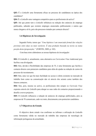 15 | P á g i n a
QI3: É o LinkedIn uma ferramenta eficaz no processo de candidatura na óptica dos
candidatos?
QI4: É o LinkedIn uma vantagem competitiva para os profissionais do activo?
QI5: Até que ponto tem o LinkedIn influência na redução dos anúncios de emprego
publicados, sabendo que existem empregos anunciados publicamente e outros que
nunca chegam a sê-lo, pois são processos tratados por contacto directo?
1.6 Hipóteses de Investigação
Segundo Fortin, temos que “Uma hipótese é um enunciado formal das relações
previstas entre duas ou mais variáveis. É uma predição baseada na teoria ou numa
porção desta (proposição) ” (FORTIN, 2009, p. 102).
Com base nisto elaborámos as nossas hipóteses de investigação:
HI1: O LinkedIn é, actualmente, uma alternativa ao Curriculum Vitae tradicional pois
facilita a sua divulgação.
HI2: Sim, devido à flexibilidade das empresas de TI, é uma ferramenta que facilita o
contacto directo com potenciais candidatos para além de ajudar na redução de custos do
processo de recrutamento.
HI3: Sim, uma vez que há mais facilidade no acesso à oferta existente no mercado de
trabalho bem como na comunicação não só através dos actuais como também dos
futuros contactos.
HI4: Sim, pois, mesmo no activo, os profissionais têm sempre os Curricula Vitae
expostos através do LinkedIn para alargar as suas redes de contactos proporcionando o
desafio a novos projectos.
HI5: O LinkedIn influencia a redução de anúncios de emprego publicitados, pois as
empresas de TI comunicam, cada vez mais, directamente com potenciais candidatos.
1.7 Objectivos do Estudo
O objectivo deste estudo visa confirmar ou infirmar a utilização do LinkedIn
como ferramenta válida no mercado de trabalho das empresas de tecnologia de
informação portuguesas da actualidade.
 