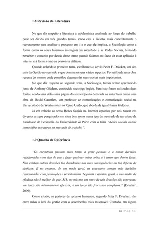 16 | P á g i n a
1.8 Revisão da Literatura
No que diz respeito a literatura a problemática analisada ao longo do trabalho
pode ser divida em três grandes temas, sendo eles a Gestão, mais concretamente o
recrutamento para analisar o processo em si e o que ele implica, a Sociologia como a
forma como os seres humanos interagem em sociedade e as Redes Sociais, tentando
perceber o conceito por detrás deste termo quando falamos no facto de estar aplicado à
internet e à forma como as pessoas a utilizam.
Quando referido o primeiro tema, escolhemos o óbvio Peter F. Drucker, um dos
pais da Gestão no seu todo e que domina os seus vários aspectos. Foi utilizada uma obra
recente do mesmo onde compilou algumas das suas teorias mais importantes.
No que diz respeito ao segundo tema, a Sociologia, fomos tentar apreende-lo
junto de Anthony Giddens, conhecido sociólogo inglês. Para isso foram utilizadas duas
fontes, sendo uma delas uma página do site wikipedia dedicada ao autor bem como uma
obra de David Gauntlett, um professor de comunicações e comunicação social na
Universidade de Westminster no Reino Unido, que aborda de igual forma Giddens.
Já em relação ao tema Redes Sociais na Internet optámos por nos basear em
diversos artigos pesquisados em sites bem como numa tese de mestrado de um aluno da
Faculdade de Economia da Universidade do Porto com o tema “Redes sociais online
como infra-estruturas no mercado de trabalho”.
1.9 Quadro de Referência
“Os executivos passam mais tempo a gerir pessoas e a tomar decisões
relacionadas com elas do que a fazer qualquer outra coisa, e é assim que devem fazer.
Não existem outras decisões tão duradouras nas suas consequências ou tão difíceis de
desfazer. E no entanto, de um modo geral, os executivos tomam más decisões
relacionadas com promoções e recrutamento. Segundo a opinião geral, a sua média de
eficácia não é melhor do que .333: no máximo um terço de tais decisões são correctas;
um terço são minimamente eficazes; e um terço são fracassos completos.” (Drucker,
2009).
Como citado, os gestores de recursos humanos, segundo Peter F. Drucker, têm
entre mãos a área da gestão com o desempenho mais miserável. Contudo, em alguns
 