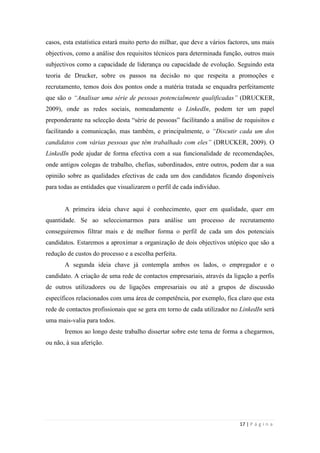 17 | P á g i n a
casos, esta estatística estará muito perto do milhar, que deve a vários factores, uns mais
objectivos, como a análise dos requisitos técnicos para determinada função, outros mais
subjectivos como a capacidade de liderança ou capacidade de evolução. Seguindo esta
teoria de Drucker, sobre os passos na decisão no que respeita a promoções e
recrutamento, temos dois dos pontos onde a matéria tratada se enquadra perfeitamente
que são o “Analisar uma série de pessoas potencialmente qualificadas” (DRUCKER,
2009), onde as redes sociais, nomeadamente o LinkedIn, podem ter um papel
preponderante na selecção desta ―série de pessoas‖ facilitando a análise de requisitos e
facilitando a comunicação, mas também, e principalmente, o “Discutir cada um dos
candidatos com várias pessoas que têm trabalhado com eles” (DRUCKER, 2009). O
LinkedIn pode ajudar de forma efectiva com a sua funcionalidade de recomendações,
onde antigos colegas de trabalho, chefias, subordinados, entre outros, podem dar a sua
opinião sobre as qualidades efectivas de cada um dos candidatos ficando disponíveis
para todas as entidades que visualizarem o perfil de cada indivíduo.
A primeira ideia chave aqui é conhecimento, quer em qualidade, quer em
quantidade. Se ao seleccionarmos para análise um processo de recrutamento
conseguiremos filtrar mais e de melhor forma o perfil de cada um dos potenciais
candidatos. Estaremos a aproximar a organização de dois objectivos utópico que são a
redução de custos do processo e a escolha perfeita.
A segunda ideia chave já contempla ambos os lados, o empregador e o
candidato. A criação de uma rede de contactos empresariais, através da ligação a perfis
de outros utilizadores ou de ligações empresariais ou até a grupos de discussão
específicos relacionados com uma área de competência, por exemplo, fica claro que esta
rede de contactos profissionais que se gera em torno de cada utilizador no LinkedIn será
uma mais-valia para todos.
Iremos ao longo deste trabalho dissertar sobre este tema de forma a chegarmos,
ou não, à sua aferição.
 