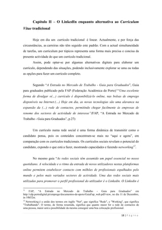 18 | P á g i n a
Capítulo II – O LinkedIn enquanto alternativa ao Curriculum
Vitae tradicional
Hoje em dia um currículo tradicional é linear. Actualmente, e por força das
circunstâncias, as carreiras não têm seguido este padrão. Com a actual simultaneidade
de tarefas, um curriculum por tópicos representa uma forma mais precisa e concisa da
presente actividade do que um currículo tradicional.
Assim, pode optar-se por algumas alternativas digitais para elaborar um
currículo, dependendo das situações, podendo inclusivamente explorar se uma ou todas
as opções para fazer um currículo completo.
Segundo ―A Entrada no Mercado de Trabalho - Guia para Graduados‖, Guia
para graduados publicado pela FAP (Federação Académica do Porto)11
―Uma excelente
forma de divulgar o(…) currículo é disponibilizá-lo online, nas bolsas de emprego
disponíveis na Internet.(…) Hoje em dia, as novas tecnologias são uma alavanca na
expansão da (…) rede de contactos, permitindo chegar facilmente às empresas de
renome dos sectores de actividade de interesse”(FAP, ―A Entrada no Mercado de
Trabalho - Guia para Graduados‖, p.27)
Um currículo numa rede social é uma forma dinâmica de transmitir como o
candidato pensa, pois os conteúdos concentram-se mais no ―aqui e agora‖, em
comparação com os currículos tradicionais. Os currículos sociais revelam o potencial do
candidato, expondo o que está a fazer, mostrando capacidades e fazendo networking12
.
No mesmo guia ―As redes sociais têm assumido um papel essencial no nosso
quotidiano. A velocidade e o ritmo da entrada de novos utilizadores nestas plataformas
online permitem estabelecer contacto com milhões de profissionais espalhados pelo
mundo e pelos mais variados sectores de actividade. Uma das redes sociais mais
utilizadas para promover o perfil profissional do utilizador é o Linkedin. O Linkedin é
11
FAP, ―A Entrada no Mercado de Trabalho - Guia para Graduados‖ em
http://cdp.portodigital.pt/emprego/documentos-de-apoio/GuiaFap_web.pdf/view, no dia 11 de Dezembro,
às 10h52m.
12
Networking é a união dos termos em inglês "Net", que significa "Rede", e "Working", que significa
"Trabalhando". O termo, de forma resumida, significa que quanto maior for a rede de contactos de
uma pessoa, maior será a possibilidade da mesma conseguir uma boa colocação profissional.
 