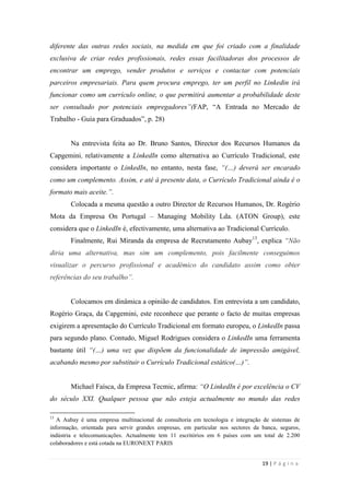 19 | P á g i n a
diferente das outras redes sociais, na medida em que foi criado com a finalidade
exclusiva de criar redes profissionais, redes essas facilitadoras dos processos de
encontrar um emprego, vender produtos e serviços e contactar com potenciais
parceiros empresariais. Para quem procura emprego, ter um perfil no Linkedin irá
funcionar como um currículo online, o que permitirá aumentar a probabilidade deste
ser consultado por potenciais empregadores”(FAP, ―A Entrada no Mercado de
Trabalho - Guia para Graduados‖, p. 28)
Na entrevista feita ao Dr. Bruno Santos, Director dos Recursos Humanos da
Capgemini, relativamente a LinkedIn como alternativa ao Currículo Tradicional, este
considera importante o LinkedIn, no entanto, nesta fase, “(…) deverá ser encarado
como um complemento. Assim, e até à presente data, o Currículo Tradicional ainda é o
formato mais aceite.”.
Colocada a mesma questão a outro Director de Recursos Humanos, Dr. Rogério
Mota da Empresa On Portugal – Managing Mobility Lda. (ATON Group), este
considera que o LinkedIn é, efectivamente, uma alternativa ao Tradicional Currículo.
Finalmente, Rui Miranda da empresa de Recrutamento Aubay13
, explica “Não
diria uma alternativa, mas sim um complemento, pois facilmente conseguimos
visualizar o percurso profissional e académico do candidato assim como obter
referências do seu trabalho”.
Colocamos em dinâmica a opinião de candidatos. Em entrevista a um candidato,
Rogério Graça, da Capgemini, este reconhece que perante o facto de muitas empresas
exigirem a apresentação do Currículo Tradicional em formato europeu, o LinkedIn passa
para segundo plano. Contudo, Miguel Rodrigues considera o LinkedIn uma ferramenta
bastante útil “(…) uma vez que dispõem da funcionalidade de impressão amigável,
acabando mesmo por substituir o Currículo Tradicional estático(…)”.
Michael Faísca, da Empresa Tecmic, afirma: “O LinkedIn é por excelência o CV
do século XXI. Qualquer pessoa que não esteja actualmente no mundo das redes
13
A Aubay é uma empresa multinacional de consultoria em tecnologia e integração de sistemas de
informação, orientada para servir grandes empresas, em particular nos sectores da banca, seguros,
indústria e telecomunicações. Actualmente tem 11 escritórios em 6 países com um total de 2.200
colaboradores e está cotada na EURONEXT PARIS
 