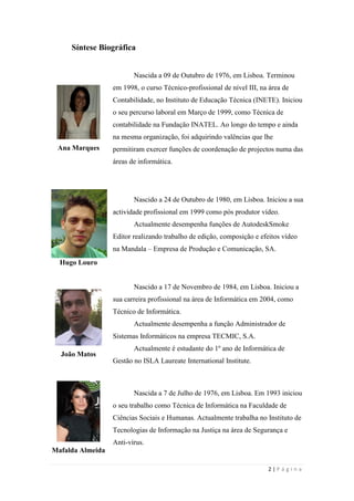2 | P á g i n a
Síntese Biográfica
Ana Marques
Nascida a 09 de Outubro de 1976, em Lisboa. Terminou
em 1998, o curso Técnico-profissional de nível III, na área de
Contabilidade, no Instituto de Educação Técnica (INETE). Iniciou
o seu percurso laboral em Março de 1999, como Técnica de
contabilidade na Fundação INATEL. Ao longo do tempo e ainda
na mesma organização, foi adquirindo valências que lhe
permitiram exercer funções de coordenação de projectos numa das
áreas de informática.
Hugo Louro
Nascido a 24 de Outubro de 1980, em Lisboa. Iniciou a sua
actividade profissional em 1999 como pós produtor vídeo.
Actualmente desempenha funções de AutodeskSmoke
Editor realizando trabalho de edição, composição e efeitos vídeo
na Mandala – Empresa de Produção e Comunicação, SA.
João Matos
Nascido a 17 de Novembro de 1984, em Lisboa. Iniciou a
sua carreira profissional na área de Informática em 2004, como
Técnico de Informática.
Actualmente desempenha a função Administrador de
Sistemas Informáticos na empresa TECMIC, S.A.
Actualmente é estudante do 1º ano de Informática de
Gestão no ISLA Laureate International Institute.
Mafalda Almeida
Nascida a 7 de Julho de 1976, em Lisboa. Em 1993 iniciou
o seu trabalho como Técnica de Informática na Faculdade de
Ciências Sociais e Humanas. Actualmente trabalha no Instituto de
Tecnologias de Informação na Justiça na área de Segurança e
Anti-vírus.
 