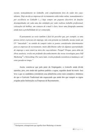20 | P á g i n a
sociais, nomeadamente no LinkedIn, está completamente fora do radar dos caça-
talentos. Hoje em dia as empresas de recrutamento estão todas online, nomeadamente e
por excelência no LinkedIn (…) haja sempre um pequeno descritivo de funções
desempenhadas em cada uma das entidades por onde realizou trabalho profissional,
colocações de hobbies, um contacto de e-mail e claro, haver uma fotografia aumenta
ainda mais a probabilidade de ser contactada.
O pensamento ao revés também é fácil de perceber que, por exemplo, se uma
pessoa estiver à procura de emprego, não está presente no LinkedIn, mesmo tendo um
CV “imaculado”, no sentido de cumprir todos os pontos considerados determinantes
para as empresas de recrutamento, muito dificilmente saber de algumas oportunidades
de emprego e nem estará na mira dos caça-talentos. Porquê? Porque, para além da
óbvia ausência, revela um profundo desconhecimento das novas tecnologias para Self
Marketing14
e Networking. Por outro lado, revela profunda resistência à mudança e até
estar parada no tempo.”
Assim, conclui-se que pela parte do Empregador, o LinkedIn ainda divide
opiniões, pois, este ainda não quebrou padrões e regras, seguidos desde há muito. Isso
leva a que os candidatos considerem essa plataforma como mais completa e dinâmica
do que o Currículo Tradicional não esquecendo que ainda têm que cumprir as regras
exigidas pelas Instituições ou Empresas de Recrutamento.
14
Neologismo, estrangeirismo que significa fazer Marketing a si mesmo.
 