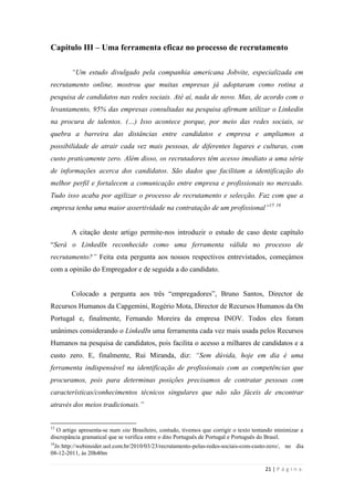 21 | P á g i n a
Capítulo III – Uma ferramenta eficaz no processo de recrutamento
“Um estudo divulgado pela companhia americana Jobvite, especializada em
recrutamento online, mostrou que muitas empresas já adoptaram como rotina a
pesquisa de candidatos nas redes sociais. Até aí, nada de novo. Mas, de acordo com o
levantamento, 95% das empresas consultadas na pesquisa afirmam utilizar o Linkedin
na procura de talentos. (…) Isso acontece porque, por meio das redes sociais, se
quebra a barreira das distâncias entre candidatos e empresa e ampliamos a
possibilidade de atrair cada vez mais pessoas, de diferentes lugares e culturas, com
custo praticamente zero. Além disso, os recrutadores têm acesso imediato a uma série
de informações acerca dos candidatos. São dados que facilitam a identificação do
melhor perfil e fortalecem a comunicação entre empresa e profissionais no mercado.
Tudo isso acaba por agilizar o processo de recrutamento e selecção. Faz com que a
empresa tenha uma maior assertividade na contratação de um profissional”15 16
A citação deste artigo permite-nos introduzir o estudo de caso deste capítulo
―Será o LinkedIn reconhecido como uma ferramenta válida no processo de
recrutamento?” Feita esta pergunta aos nossos respectivos entrevistados, começámos
com a opinião do Empregador e de seguida a do candidato.
Colocado a pergunta aos três ―empregadores‖, Bruno Santos, Director de
Recursos Humanos da Capgemini, Rogério Mota, Director de Recursos Humanos da On
Portugal e, finalmente, Fernando Moreira da empresa INOV. Todos eles foram
unânimes considerando o LinkedIn uma ferramenta cada vez mais usada pelos Recursos
Humanos na pesquisa de candidatos, pois facilita o acesso a milhares de candidatos e a
custo zero. E, finalmente, Rui Miranda, diz: “Sem dúvida, hoje em dia é uma
ferramenta indispensável na identificação de profissionais com as competências que
procuramos, pois para determinas posições precisamos de contratar pessoas com
características/conhecimentos técnicos singulares que não são fáceis de encontrar
através dos meios tradicionais.”
15
O artigo apresenta-se num site Brasileiro, contudo, tivemos que corrigir o texto tentando minimizar a
discrepância gramatical que se verifica entre o dito Português de Portugal e Português do Brasil.
16
In:http://webinsider.uol.com.br/2010/03/23/recrutamento-pelas-redes-sociais-com-custo-zero/, no dia
08-12-2011, às 20h40m
 