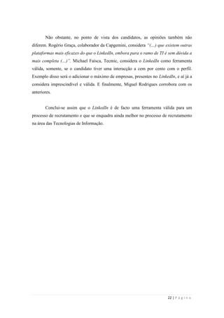 22 | P á g i n a
Não obstante, no ponto de vista dos candidatos, as opiniões também não
diferem. Rogério Graça, colaborador da Capgemini, considera “(…) que existem outras
plataformas mais eficazes do que o LinkedIn, embora para o ramo de TI é sem dúvida a
mais completa (…)”. Michael Faísca, Tecmic, considera o LinkedIn como ferramenta
válida, somente, se o candidato tiver uma interacção a cem por cento com o perfil.
Exemplo disso será o adicionar o máximo de empresas, presentes no LinkedIn, e aí já a
considera imprescindível e válida. E finalmente, Miguel Rodrigues corrobora com os
anteriores.
Conclui-se assim que o LinkedIn é de facto uma ferramenta válida para um
processo de recrutamento e que se enquadra ainda melhor no processo de recrutamento
na área das Tecnologias de Informação.
 