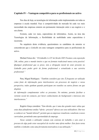23 | P á g i n a
Capítulo IV – Vantagem competitiva para os profissionais no activo
Nos dias de hoje, as tecnologias de informação estão implementadas em todas as
empresas à escala mundial. Face à competitividade do mercado há cada vez mais
necessidade das empresas estarem em permanente interacção entre o seu negócio e o
seu cliente.
Existem, cada vez mais, especialistas de informática. Assim, na área das
Tecnologias de Informação, a flexibilidade de mobilidade entre especialistas é
recorrente.
Na sequência desta evidência, questionámos os candidatos da amostra se
concordavam que o LinkedIn era uma vantagem competitiva para os profissionais do
activo.
Michael Faísca diz: “O LinkedIn é o CV do Século XXI! Ficamos com exposição
24h, online, para o mundo inteiro o que no formato tradicional nunca seria possível.
Qualquer profissional que se preze, tem a obrigação moral de estar presente no
LinkedIn para poder gerir de forma profissional e actualizada a sua carreira
profissional.”
Para, Miguel Rodrigues: “Também considero que sim. É frequente ser utilizado
como fonte de informação para interlocutores em processos de negócio e nessa
perspectiva, todos ganham quando participam em reuniões ou outros fóruns em que
dispõem
de informação complementar sobre os presentes. No mínimo, permite facilitar a
vertente social do contacto, por haver conhecimento do background e interesses dos
interlocutores.”
Rogério Graça considera: ―Sem dúvida, que é uma das grandes mais valias que
estas duas plataformas unidas "oferta - procura" oferece aos seus utilizadores. Dar-nos
a conhecer ao "mundo laboral", permite que as empresas visualizem e analisem o nosso
curriculum, permitindo uma oportunidade de emprego.
Nesse sentido o utilizador comum com contrato de trabalho e sem estar à
procura de algo pode estar susceptível de receber uma oferta melhor. Este facto torna
também o Linkedin como uma ferramenta motivadora à sua utilização.”
 