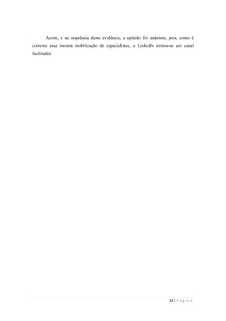 24 | P á g i n a
Assim, e na sequência desta evidência, a opinião foi unânime, pois, como é
corrente essa mesma mobilização de especialistas, o LinkedIn tornou-se um canal
facilitador.
 
