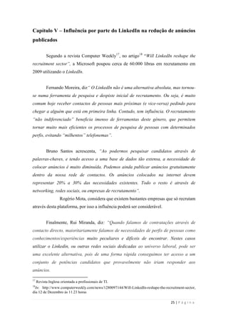 25 | P á g i n a
Capítulo V – Influência por parte do LinkedIn na redução de anúncios
publicados
Segundo a revista Computer Weekly17
, no artigo18
―Will LinkedIn reshape the
recruitment sector”, a Microsoft poupou cerca de 60.000 libras em recrutamento em
2009 utilizando o LinkedIn.
Fernando Moreira, diz“ O LinkedIn não é uma alternativa absoluta, mas tornou-
se numa ferramenta de pesquisa e despiste inicial de recrutamento. Ou seja, é muito
comum hoje receber contactos de pessoas mais próximas (e vice-versa) pedindo para
chegar a alguém que está em primeira linha. Contudo, tem influência. O recrutamento
“não indiferenciado” beneficia imenso de ferramentas deste género, que permitem
tornar muito mais eficientes os processos de pesquisa de pessoas com determinados
perfis, evitando “milhentos” telefonemas”.
Bruno Santos acrescenta, “Ao podermos pesquisar candidatos através de
palavras-chaves, e tendo acesso a uma base de dados tão extensa, a necessidade de
colocar anúncios é muito diminuída. Podemos ainda publicar anúncios gratuitamente
dentro da nossa rede de contactos. Os anúncios colocados na internet devem
representar 20% a 30% das necessidades existentes. Todo o resto é através de
networking, redes sociais, ou empresas de recrutamento”.
Rogério Mota, considera que existem bastantes empresas que só recrutam
através desta plataforma, por isso a influência poderá ser considerável.
Finalmente, Rui Miranda, diz: “Quando falamos de contratações através de
contacto directo, maioritariamente falamos de necessidades de perfis de pessoas como
conhecimentos/experiências muito peculiares e difíceis de encontrar. Nestes casos
utilizar o Linkedin, ou outras redes sociais dedicadas ao universo laboral, pode ser
uma excelente alternativa, pois de uma forma rápida conseguimos ter acesso a um
conjunto de potências candidatos que provavelmente não iriam responder aos
anúncios.
17
Revista Inglesa orientada a profissionais de TI.
18
In: http://www.computerweekly.com/news/1280097144/Will-LinkedIn-reshape-the-recruitment-sector,
dia 12 de Dezembro às 11.23 horas
 