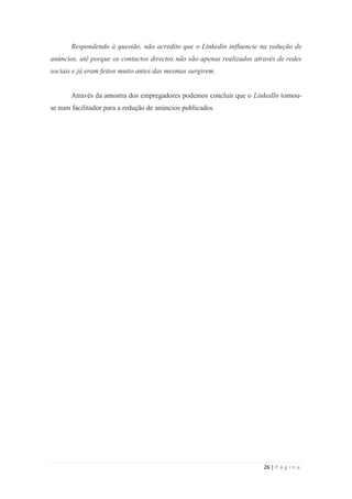 26 | P á g i n a
Respondendo à questão, não acredito que o Linkedin influencie na redução de
anúncios, até porque os contactos directos não são apenas realizados através de redes
sociais e já eram feitos muito antes das mesmas surgirem.
Através da amostra dos empregadores podemos concluir que o LinkedIn tornou-
se num facilitador para a redução de anúncios publicados.
 