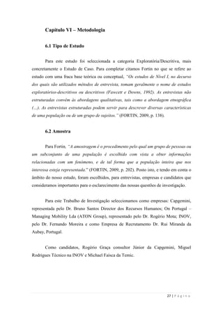 27 | P á g i n a
Capítulo VI – Metodologia
6.1 Tipo de Estudo
Para este estudo foi seleccionada a categoria Exploratória/Descritiva, mais
concretamente o Estudo de Caso. Para completar citamos Fortin no que se refere ao
estudo com uma fraca base teórica ou conceptual, “Os estudos de Nível I, no decurso
dos quais são utilizados métodos de entrevista, tomam geralmente o nome de estudos
exploratórios-descritivos ou descritivos (Fawcett e Downs, 1992). As entrevistas não
estruturadas convêm às abordagens qualitativas, tais como a abordagem etnográfica
(…). As entrevistas estruturadas podem servir para descrever diversas características
de uma população ou de um grupo de sujeitos.” (FORTIN, 2009, p. 138).
6.2 Amostra
Para Fortin, “A amostragem é o procedimento pelo qual um grupo de pessoas ou
um subconjunto de uma população é escolhido com vista a obter informações
relacionadas com um fenómeno, e de tal forma que a população inteira que nos
interessa esteja representada.‖ (FORTIN, 2009, p. 202). Posto isto, e tendo em conta o
âmbito do nosso estudo, foram escolhidos, para entrevistas, empresas e candidatos que
consideramos importantes para o esclarecimento das nossas questões de investigação.
Para este Trabalho de Investigação seleccionamos como empresas: Capgemini,
representada pelo Dr. Bruno Santos Director dos Recursos Humanos; On Portugal –
Managing Mobility Lda (ATON Group), representado pelo Dr. Rogério Mota; INOV,
pelo Dr. Fernando Moreira e como Empresa de Recrutamento Dr. Rui Miranda da
Aubay, Portugal.
Como candidatos, Rogério Graça consultor Júnior da Capgemini, Miguel
Rodrigues Técnico na INOV e Michael Faísca da Temic.
 