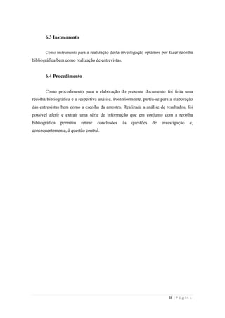 28 | P á g i n a
6.3 Instrumento
Como instrumento para a realização desta investigação optámos por fazer recolha
bibliográfica bem como realização de entrevistas.
6.4 Procedimento
Como procedimento para a elaboração do presente documento foi feita uma
recolha bibliográfica e a respectiva análise. Posteriormente, partiu-se para a elaboração
das entrevistas bem como a escolha da amostra. Realizada a análise de resultados, foi
possível aferir e extrair uma série de informação que em conjunto com a recolha
bibliográfica permitiu retirar conclusões às questões de investigação e,
consequentemente, à questão central.
 