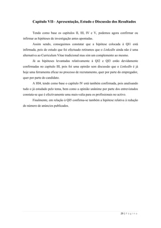 29 | P á g i n a
Capítulo VII– Apresentação, Estudo e Discussão dos Resultados
Tendo como base os capítulos II, III, IV e V, podemos agora confirmar ou
infirmar as hipóteses de investigação antes apontadas.
Assim sendo, conseguimos constatar que a hipótese colocada à QI1 está
infirmada, pois do estudo que foi efectuado retiramos que o LinkedIn ainda não é uma
alternativa ao Curriculum Vitae tradicional mas sim um complemento ao mesmo.
Já as hipóteses levantadas relativamente à QI2 e QI3 estão devidamente
confirmadas no capítulo III, pois foi uma opinião sem discussão que o LinkedIn é já
hoje uma ferramenta eficaz no processo de recrutamento, quer por parte do empregador,
quer por parte do candidato.
A HI4, tendo como base o capítulo IV está também confirmada, pois analisando
tudo o já estudado pelo tema, bem como a opinião unânime por parte dos entrevistados
constata-se que é efectivamente uma mais-valia para os profissionais no activo.
Finalmente, em relação à QI5 confirma-se também a hipótese relativa à redução
do número de anúncios publicados.
 
