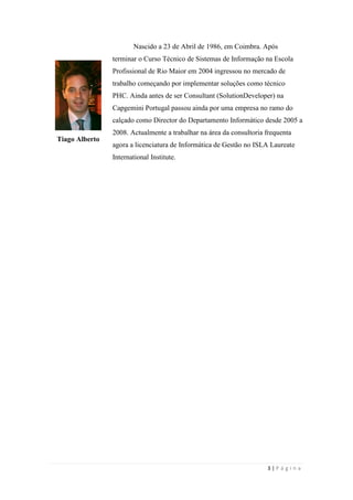 3 | P á g i n a
Tiago Alberto
Nascido a 23 de Abril de 1986, em Coimbra. Após
terminar o Curso Técnico de Sistemas de Informação na Escola
Profissional de Rio Maior em 2004 ingressou no mercado de
trabalho começando por implementar soluções como técnico
PHC. Ainda antes de ser Consultant (SolutionDeveloper) na
Capgemini Portugal passou ainda por uma empresa no ramo do
calçado como Director do Departamento Informático desde 2005 a
2008. Actualmente a trabalhar na área da consultoria frequenta
agora a licenciatura de Informática de Gestão no ISLA Laureate
International Institute.
 