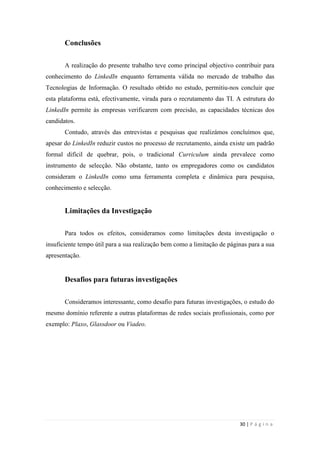 30 | P á g i n a
Conclusões
A realização do presente trabalho teve como principal objectivo contribuir para
conhecimento do LinkedIn enquanto ferramenta válida no mercado de trabalho das
Tecnologias de Informação. O resultado obtido no estudo, permitiu-nos concluir que
esta plataforma está, efectivamente, virada para o recrutamento das TI. A estrutura do
LinkedIn permite às empresas verificarem com precisão, as capacidades técnicas dos
candidatos.
Contudo, através das entrevistas e pesquisas que realizámos concluímos que,
apesar do LinkedIn reduzir custos no processo de recrutamento, ainda existe um padrão
formal difícil de quebrar, pois, o tradicional Curriculum ainda prevalece como
instrumento de selecção. Não obstante, tanto os empregadores como os candidatos
consideram o LinkedIn como uma ferramenta completa e dinâmica para pesquisa,
conhecimento e selecção.
Limitações da Investigação
Para todos os efeitos, consideramos como limitações desta investigação o
insuficiente tempo útil para a sua realização bem como a limitação de páginas para a sua
apresentação.
Desafios para futuras investigações
Consideramos interessante, como desafio para futuras investigações, o estudo do
mesmo domínio referente a outras plataformas de redes sociais profissionais, como por
exemplo: Plaxo, Glassdoor ou Viadeo.
 
