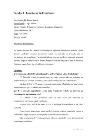 33 | P á g i n a
Apêndice 1 – Entrevista ao Dr. Bruno Santos
Interlocutor: Dr. Bruno Santos
Entrevistador: Tiago Alberto
Cargo: Director de Recursos Humanos da empresa Capgemini
Data: 6 Dezembro 2011
Hora: 11:57:25m
Suporte: e-mail
Preâmbulo de orientação:
No âmbito do tema do Trabalho de Investigação Aplicada subordinado ao tema ―Redes
Sociais: LinkedIn enquanto ferramenta válida no mercado de trabalho das TI
portuguesas da actualidade.” a ser realizado no presente ano lectivo por este grupo de
trabalho surgiu a necessidade de obter a perspectiva de um Director da área de Recursos
Humanos e perceber a sua opinião sobre o assunto.
Questões:
Q1: Considera o LinkedIn uma alternativa ao Curriculum Vitae Tradicional?
“O LinkedIn é uma ferramenta cada vez mais considerada em processos de
recrutamento, no entanto, nesta fase, deve ser encarado como um complemento.
Há data de hoje o CV ainda é o formato mais aceite. O detalhe que aqui consta
tem informação que o LinkedIn não considera.”
Q2: É o LinkedIn reconhecido como uma ferramenta válida no processo de
recrutamento para as empresas?
“O LinkedIn é uma ferramenta cada vez mais usada por empresas de
recrutamento para pesquisa de candidatos.
Através desta aplicação temos acesso a milhares de candidatos a um custo
reduzido.
Conseguimos direccionar muito melhor a nossa procura, reduzindo custos, e
reduzindo o tempo de espera das respostas aos tradicionais anúncios.
Não há empresa de recrutamento que não use o LinkedIn como ferramenta de
pesquisa de candidatos. ―
 