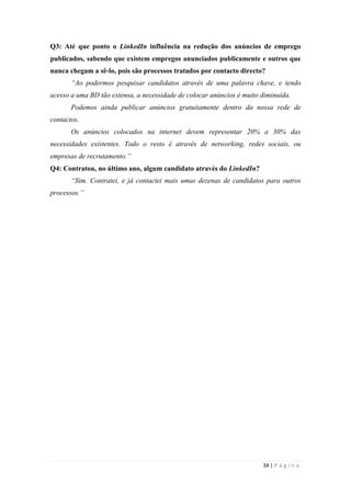 34 | P á g i n a
Q3: Até que ponto o LinkedIn influência na redução dos anúncios de emprego
publicados, sabendo que existem empregos anunciados publicamente e outros que
nunca chegam a sê-lo, pois são processos tratados por contacto directo?
“Ao podermos pesquisar candidatos através de uma palavra chave, e tendo
acesso a uma BD tão extensa, a necessidade de colocar anúncios é muito diminuída.
Podemos ainda publicar anúncios gratuitamente dentro da nossa rede de
contactos.
Os anúncios colocados na internet devem representar 20% a 30% das
necessidades existentes. Todo o resto é através de networking, redes sociais, ou
empresas de recrutamento.”
Q4: Contratou, no último ano, algum candidato através do LinkedIn?
“Sim. Contratei, e já contactei mais umas dezenas de candidatos para outros
processos.”
 