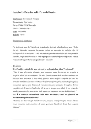 35 | P á g i n a
Apêndice 2 – Entrevista ao Dr. Fernando Moreira
Interlocutor: Dr. Fernando Moreira
Entrevistador: João Matos
Cargo: INOV INESC Inovação
Data: 9 Dezembro 2011
Hora: 10:22:00m
Suporte: e-mail
Preâmbulo de orientação:
No âmbito do tema do Trabalho de Investigação Aplicada subordinado ao tema ―Redes
Sociais: LinkedIn enquanto ferramenta válida no mercado de trabalho das TI
portuguesas da actualidade.” a ser realizado no presente ano lectivo por este grupo de
trabalho, surgiu a necessidade de obter a perspectiva de um responsável por uma área de
recrutamento e perceber a sua opinião sobre o assunto.
Questões:
Q1: Considera o LinkedIn uma alternativa ao Curriculum Vitae Tradicional?
“Não é uma alternativa absoluta, mas tornou-se numa ferramenta de pesquisa e
despiste inicial de recrutamento. Ou seja, é muito comum hoje receber contactos de
pessoas mais próximas (e vice-versa) pedindo para chegar a alguém que está na
primeira linha Linkedin para validação/despiste de informação e eventual agilização de
contacto(já agora, tanto falamos de recrutamento como contactos de negócio directo
ou indirecto). Já agora, Facebook e hi5 (e outros a quem nem aderi) tb por vezes são
usados para estes fins, mas menos (pelo menos por enquanto, no caso do Facebook).”
Q2: É o LinkedIn reconhecido como uma ferramenta válida no processo de
recrutamento para as empresas?
“Repito o que disse em Q1. Permite iniciar o processo com informações iniciais lidadas
pelos contactos mais próximos de quem procura, fazendo-se desde logo alguma
triagem.”
 
