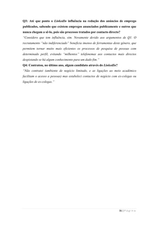 36 | P á g i n a
Q3: Até que ponto o LinkedIn influência na redução dos anúncios de emprego
publicados, sabendo que existem empregos anunciados publicamente e outros que
nunca chegam a sê-lo, pois são processos tratados por contacto directo?
“Considero que tem influência, sim. Novamente devido aos argumentos de Q1. O
recrutamento “não indiferenciado” beneficia imenso de ferramentas deste género, que
permitem tornar muito mais eficientes os processos de pesquisa de pessoas com
determinado perfil, evitando “milhentos” telefonemas aos contactos mais directos
despistando se há algum conhecimento para um dado fim.”
Q4: Contratou, no último ano, algum candidato através do LinkedIn?
“Não contratei (ambiente de negócio limitado, e as ligações ao meio académico
facilitam o acesso a pessoas) mas estabeleci contactos de negócio com ex-colegas ou
ligações de ex-colegas.”
 