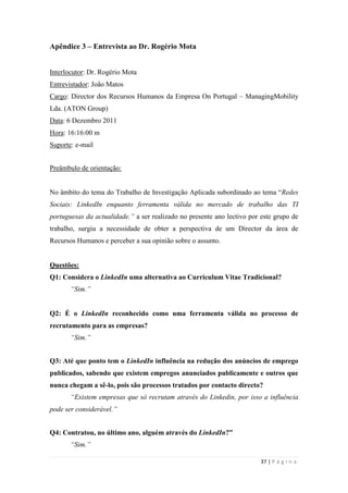 37 | P á g i n a
Apêndice 3 – Entrevista ao Dr. Rogério Mota
Interlocutor: Dr. Rogério Mota
Entrevistador: João Matos
Cargo: Director dos Recursos Humanos da Empresa On Portugal – ManagingMobility
Lda. (ATON Group)
Data: 6 Dezembro 2011
Hora: 16:16:00 m
Suporte: e-mail
Preâmbulo de orientação:
No âmbito do tema do Trabalho de Investigação Aplicada subordinado ao tema ―Redes
Sociais: LinkedIn enquanto ferramenta válida no mercado de trabalho das TI
portuguesas da actualidade.” a ser realizado no presente ano lectivo por este grupo de
trabalho, surgiu a necessidade de obter a perspectiva de um Director da área de
Recursos Humanos e perceber a sua opinião sobre o assunto.
Questões:
Q1: Considera o LinkedIn uma alternativa ao Curriculum Vitae Tradicional?
“Sim.”
Q2: É o LinkedIn reconhecido como uma ferramenta válida no processo de
recrutamento para as empresas?
“Sim.”
Q3: Até que ponto tem o LinkedIn influência na redução dos anúncios de emprego
publicados, sabendo que existem empregos anunciados publicamente e outros que
nunca chegam a sê-lo, pois são processos tratados por contacto directo?
“Existem empresas que só recrutam através do Linkedin, por isso a influência
pode ser considerável.”
Q4: Contratou, no último ano, alguém através do LinkedIn?”
“Sim.”
 