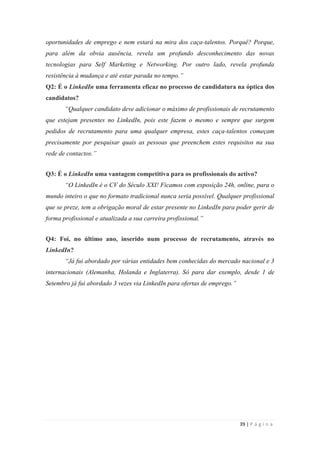 39 | P á g i n a
oportunidades de emprego e nem estará na mira dos caça-talentos. Porquê? Porque,
para além da obvia ausência, revela um profundo desconhecimento das novas
tecnologias para Self Marketing e Networking. Por outro lado, revela profunda
resistência à mudança e até estar parada no tempo.”
Q2: É o LinkedIn uma ferramenta eficaz no processo de candidatura na óptica dos
candidatos?
“Qualquer candidato deve adicionar o máximo de profissionais de recrutamento
que estejam presentes no LinkedIn, pois este fazem o mesmo e sempre que surgem
pedidos de recrutamento para uma qualquer empresa, estes caça-talentos começam
precisamente por pesquisar quais as pessoas que preenchem estes requisitos na sua
rede de contactos.”
Q3: É o LinkedIn uma vantagem competitiva para os profissionais do activo?
“O LinkedIn é o CV do Século XXI! Ficamos com exposição 24h, online, para o
mundo inteiro o que no formato tradicional nunca seria possível. Qualquer profissional
que se preze, tem a obrigação moral de estar presente no LinkedIn para poder gerir de
forma profissional e atualizada a sua carreira profissional.”
Q4: Foi, no último ano, inserido num processo de recrutamento, através no
LinkedIn?
“Já fui abordado por várias entidades bem conhecidas do mercado nacional e 3
internacionais (Alemanha, Holanda e Inglaterra). Só para dar exemplo, desde 1 de
Setembro já fui abordado 3 vezes via LinkedIn para ofertas de emprego.”
 