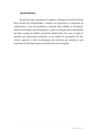 4 | P á g i n a
Agradecimentos
Em primeiro lugar, gostaríamos de agradecer a dedicação do Professor Doutor
David Rosado pela disponibilidade e empenho que demonstrou na transmissão de
conhecimentos, o que nos possibilitou a realização deste trabalho de investigação.
Também neste âmbito, queremos agradecer e realçar a entreajuda efectiva demonstrada
por todos os grupos de trabalho, que permitiu debater ideias, bem como a criação de
sugestões, que enriqueceram certamente o nosso trabalho de investigação. Por fim,
resta-nos agradecer a todos os participantes das entrevistas que realizámos e que
cooperaram de forma directa para as conclusões da nossa investigação.
 