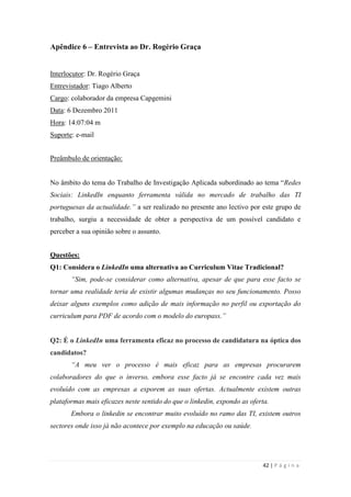 42 | P á g i n a
Apêndice 6 – Entrevista ao Dr. Rogério Graça
Interlocutor: Dr. Rogério Graça
Entrevistador: Tiago Alberto
Cargo: colaborador da empresa Capgemini
Data: 6 Dezembro 2011
Hora: 14:07:04 m
Suporte: e-mail
Preâmbulo de orientação:
No âmbito do tema do Trabalho de Investigação Aplicada subordinado ao tema ―Redes
Sociais: LinkedIn enquanto ferramenta válida no mercado de trabalho das TI
portuguesas da actualidade.” a ser realizado no presente ano lectivo por este grupo de
trabalho, surgiu a necessidade de obter a perspectiva de um possível candidato e
perceber a sua opinião sobre o assunto.
Questões:
Q1: Considera o LinkedIn uma alternativa ao Curriculum Vitae Tradicional?
“Sim, pode-se considerar como alternativa, apesar de que para esse facto se
tornar uma realidade teria de existir algumas mudanças no seu funcionamento. Posso
deixar alguns exemplos como adição de mais informação no perfil ou exportação do
curriculum para PDF de acordo com o modelo do europass.”
Q2: É o LinkedIn uma ferramenta eficaz no processo de candidatura na óptica dos
candidatos?
“A meu ver o processo é mais eficaz para as empresas procurarem
colaboradores do que o inverso, embora esse facto já se encontre cada vez mais
evoluído com as empresas a exporem as suas ofertas. Actualmente existem outras
plataformas mais eficazes neste sentido do que o linkedin, expondo as oferta.
Embora o linkedin se encontrar muito evoluído no ramo das TI, existem outros
sectores onde isso já não acontece por exemplo na educação ou saúde.
 