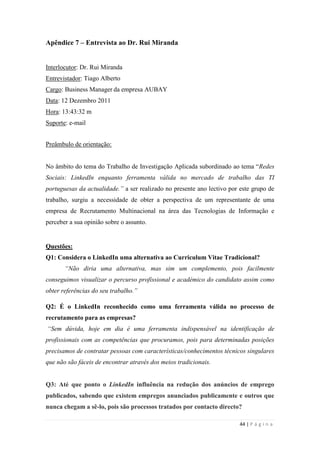 44 | P á g i n a
Apêndice 7 – Entrevista ao Dr. Rui Miranda
Interlocutor: Dr. Rui Miranda
Entrevistador: Tiago Alberto
Cargo: Business Manager da empresa AUBAY
Data: 12 Dezembro 2011
Hora: 13:43:32 m
Suporte: e-mail
Preâmbulo de orientação:
No âmbito do tema do Trabalho de Investigação Aplicada subordinado ao tema ―Redes
Sociais: LinkedIn enquanto ferramenta válida no mercado de trabalho das TI
portuguesas da actualidade.” a ser realizado no presente ano lectivo por este grupo de
trabalho, surgiu a necessidade de obter a perspectiva de um representante de uma
empresa de Recrutamento Multinacional na área das Tecnologias de Informação e
perceber a sua opinião sobre o assunto.
Questões:
Q1: Considera o LinkedIn uma alternativa ao Curriculum Vitae Tradicional?
“Não diria uma alternativa, mas sim um complemento, pois facilmente
conseguimos visualizar o percurso profissional e académico do candidato assim como
obter referências do seu trabalho.”
Q2: É o LinkedIn reconhecido como uma ferramenta válida no processo de
recrutamento para as empresas?
“Sem dúvida, hoje em dia é uma ferramenta indispensável na identificação de
profissionais com as competências que procuramos, pois para determinadas posições
precisamos de contratar pessoas com características/conhecimentos técnicos singulares
que não são fáceis de encontrar através dos meios tradicionais.
Q3: Até que ponto o LinkedIn influência na redução dos anúncios de emprego
publicados, sabendo que existem empregos anunciados publicamente e outros que
nunca chegam a sê-lo, pois são processos tratados por contacto directo?
 