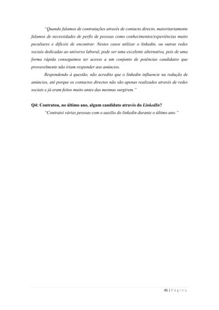 45 | P á g i n a
“Quando falamos de contratações através de contacto directo, maioritariamente
falamos de necessidades de perfis de pessoas como conhecimentos/experiências muito
peculiares e difíceis de encontrar. Nestes casos utilizar o linkedin, ou outras redes
sociais dedicadas ao universo laboral, pode ser uma excelente alternativa, pois de uma
forma rápida conseguimos ter acesso a um conjunto de potências candidatos que
provavelmente não iriam responder aos anúncios.
Respondendo à questão, não acredito que o linkedin influencie na redução de
anúncios, até porque os contactos directos não são apenas realizados através de redes
sociais e já eram feitos muito antes das mesmas surgirem.”
Q4: Contratou, no último ano, algum candidato através do LinkedIn?
“Contratei várias pessoas com o auxilio do linkedin durante o último ano.”
 