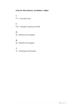 6 | P á g i n a
Lista de Abreviaturas, Acrónimos e Siglas
C
CV – Curriculum Vitae
F
FAP – Federação Académica do Porto
H
HI – Hipótese de Investigação
Q
QI – Questão de Investigação
T
TI – Tecnologias de Informação
 