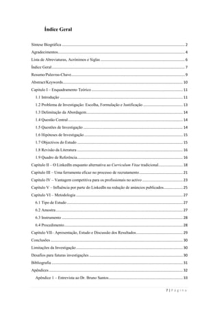 7 | P á g i n a
Índice Geral
Síntese Biográfica ......................................................................................................................... 2
Agradecimentos............................................................................................................................. 4
Lista de Abreviaturas, Acrónimos e Siglas ................................................................................... 6
Índice Geral................................................................................................................................... 7
Resumo/Palavras-Chave................................................................................................................ 9
Abstract/Keywords...................................................................................................................... 10
Capitulo I – Enquadramento Teórico.......................................................................................... 11
1.1 Introdução ......................................................................................................................... 11
1.2 Problema de Investigação: Escolha, Formulação e Justificação ....................................... 13
1.3 Delimitação da Abordagem............................................................................................... 14
1.4 Questão Central................................................................................................................. 14
1.5 Questões de Investigação .................................................................................................. 14
1.6 Hipóteses de Investigação ................................................................................................. 15
1.7 Objectivos do Estudo ........................................................................................................ 15
1.8 Revisão da Literatura ........................................................................................................ 16
1.9 Quadro de Referência........................................................................................................ 16
Capítulo II – O LinkedIn enquanto alternativa ao Curriculum Vitae tradicional........................ 18
Capítulo III – Uma ferramenta eficaz no processo de recrutamento........................................... 21
Capítulo IV – Vantagem competitiva para os profissionais no activo ........................................ 23
Capítulo V – Influência por parte do LinkedIn na redução de anúncios publicados................... 25
Capítulo VI – Metodologia ......................................................................................................... 27
6.1 Tipo de Estudo .................................................................................................................. 27
6.2 Amostra............................................................................................................................. 27
6.3 Instrumento ....................................................................................................................... 28
6.4 Procedimento..................................................................................................................... 28
Capítulo VII– Apresentação, Estudo e Discussão dos Resultados.............................................. 29
Conclusões .................................................................................................................................. 30
Limitações da Investigação......................................................................................................... 30
Desafios para futuras investigações ............................................................................................ 30
Bibliografia ................................................................................................................................. 31
Apêndices.................................................................................................................................... 32
Apêndice 1 – Entrevista ao Dr. Bruno Santos......................................................................... 33
 