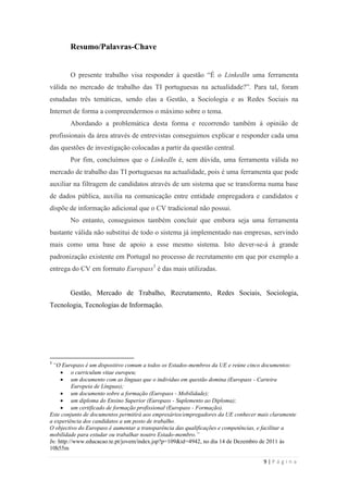 9 | P á g i n a
Resumo/Palavras-Chave
O presente trabalho visa responder à questão ―É o LinkedIn uma ferramenta
válida no mercado de trabalho das TI portuguesas na actualidade?‖. Para tal, foram
estudadas três temáticas, sendo elas a Gestão, a Sociologia e as Redes Sociais na
Internet de forma a compreendermos o máximo sobre o tema.
Abordando a problemática desta forma e recorrendo também à opinião de
profissionais da área através de entrevistas conseguimos explicar e responder cada uma
das questões de investigação colocadas a partir da questão central.
Por fim, concluímos que o LinkedIn é, sem dúvida, uma ferramenta válida no
mercado de trabalho das TI portuguesas na actualidade, pois é uma ferramenta que pode
auxiliar na filtragem de candidatos através de um sistema que se transforma numa base
de dados pública, auxilia na comunicação entre entidade empregadora e candidatos e
dispõe de informação adicional que o CV tradicional não possui.
No entanto, conseguimos também concluir que embora seja uma ferramenta
bastante válida não substitui de todo o sistema já implementado nas empresas, servindo
mais como uma base de apoio a esse mesmo sistema. Isto dever-se-á à grande
padronização existente em Portugal no processo de recrutamento em que por exemplo a
entrega do CV em formato Europass3
é das mais utilizadas.
Gestão, Mercado de Trabalho, Recrutamento, Redes Sociais, Sociologia,
Tecnologia, Tecnologias de Informação.
3
“O Europass é um dispositivo comum a todos os Estados-membros da UE e reúne cinco documentos:
 o curriculum vitae europeu;
 um documento com as línguas que o indivíduo em questão domina (Europass - Carteira
Europeia de Línguas);
 um documento sobre a formação (Europass - Mobilidade);
 um diploma do Ensino Superior (Europass - Suplemento ao Diploma);
 um certificado de formação profissional (Europass - Formação).
Este conjunto de documentos permitirá aos empresários/empregadores da UE conhecer mais claramente
a experiência dos candidatos a um posto de trabalho.
O objectivo do Europass é aumentar a transparência das qualificações e competências, e facilitar a
mobilidade para estudar ou trabalhar noutro Estado-membro.”
In: http://www.educacao.te.pt/jovem/index.jsp?p=109&id=4942, no dia 14 de Dezembro de 2011 às
10h55m
 