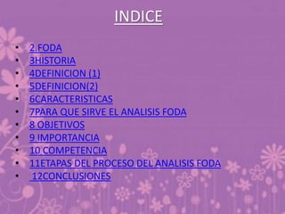 INDICE
• 2.FODA
• 3HISTORIA
• 4DEFINICION (1)
• 5DEFINICION(2)
• 6CARACTERISTICAS
• 7PARA QUE SIRVE EL ANALISIS FODA
• 8 OBJETIVOS
• 9 IMPORTANCIA
• 10 COMPETENCIA
• 11ETAPAS DEL PROCESO DEL ANALISIS FODA
• 12CONCLUSIONES
 