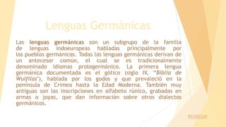 Lenguas Germánicas
Las lenguas germánicas son un subgrupo de la familia
de lenguas indoeuropeas habladas principalmente por
los pueblos germánicos. Todas las lenguas germánicas derivan de
un antecesor común, el cual se es tradicionalmente
denominado idiomas protogermánico. La primera lengua
germánica documentada es el gótico (siglo IV, “Biblia de
Wulfilas"), hablada por los godos y que prevaleció en la
península de Crimea hasta la Edad Moderna. También muy
antiguas son las inscripciones en alfabeto rúnico, grabadas en
armas o joyas, que dan información sobre otros dialectos
germánicos.
REGRESAR
 