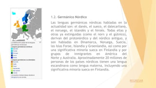 1.2. Germánico Nórdico
Las lenguas germánicas nórdicas habladas en la
actualidad son: el danés, el sueco, el dalecarliano,
el noruego, el islandés y el feroés. Todas ellas y
otras ya extinguidas (como el norn y el gútnico),
derivan del protonórdico y del nórdico antiguo, y
son habladas en Dinamarca, Noruega, Suecia,
las Islas Foroe, Islandia y Groenlandia, así como por
una significativa minoría sueca en Finlandia y por
grupos de inmigrantes en América del
Norte y Australia. Aproximadamente 20 millones de
personas de los países nórdicos tienen una lengua
escandinava como lengua materna, incluyendo una
significativa minoría sueca en Finlandia.
REGRESAR
 