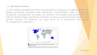 1.3. Germánico oriental
La única lengua razonablemente bien documentada de este grupo es el gótico. El resto de
lenguas germánicas orientales están pobremente documentadas. Sobre la lengua de
los gépidos, los burgundios, los cuados, los vándalos y otros pueblos que presumiblemente
habrían hablado lenguas germánicas orientales no existe una documentación extensa que
permita describir sus dialectos. La mayor parte de la información está basada
en antropónimos y topónimos.
REGRESAR
 