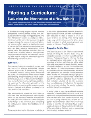 I - T E C H            T E C H N I C A L                   I M P L E M E N T A T I O N                     G U I D E         # 3



Piloting a Curriculum:
Evaluating the Effectiveness of a New Training
I-TECH’s Technical Implementation Guides are a series of practical and instructional papers designed
to support staff and partners in their efforts to create and maintain quality programs worldwide.




A successful training program requires multiple                          curriculum is appropriate for extensive, classroom-
components, including skilled trainers with ade-                         based cur­ icula in which you have invested signifi-
                                                                                   r
quate content knowledge, training participants who                       cant resources. This type of process is not as rel-
have the necessary baseline knowledge and motiva-                        evant for an on-site training where training topics
tion to learn, and a well-written curriculum to guide                    might vary with the situation, or for a less struc-
everyone through the process. Implementing train-                        tured curriculum in which experts present case
ing programs often requires a significant amount                         studies or their own PowerPoint slides.
of training staff time, trainee time spent away from
work, and dollars spent on transportation, lodging                       Preparing for the Pilot
and per diem. Pilot-testing a curriculum is an im-
portant aspect of quality control in training and can                    The pilot evaluation is an extensive assessment
help to ensure that the time and investment in train-                    carried out during the first time that a newly de-
ing really pays off. This guide presents an approach                     veloped or adapted curriculum is used to conduct
for conducting such an evaluation.                                       training. Participants should be informed that they
                                                                         are participating in a pilot session of the training
Why Pilot?                                                               workshop when they are invited and will be asked
                                                                         to provide extensive and honest feedback as part
The purpose of piloting a curriculum is to make sure                     of the pilot-evaluation process. Emphasizing that
the curriculum is effective, and to make changes                         their feedback is critical to the development and
before it is distributed or offered widely. Piloting                     improvement of the training will often help moti-
a curriculum helps to identify which sections of                         vate participants to complete written-evaluation
the curriculum worked and which sections need                            forms in detail and participate actively in group dis-
strengthening. The process should include a com-                         cussions on the training experience. On the first
prehensive evaluation of the curriculum’s effective-                     day of the workshop, facilitators should mention
ness and usefulness in achieving the course’s train-                     that evaluation activities will be more extensive
ing objectives. The information gathered from the                        than normal because of the fact that this is a pilot,
pilot is used to strengthen and improve the course                       and they should articulate the specific evaluation
content, materials, and delivery strategies in the                       activities that will be conducted.
next version of the curriculum.
                                                                         It is also critical to brief the facilitators in advance
Pilot testing will only be effective if you have the                     that this is a pilot test of the curriculum. Some facil-
resources, time, and ability to revise the curriculum                    itators may have presented similar material before
based on the evaluation feedback received from                           and may have their own presentations that they
the pilot. If, for some reason, you will not be able to                  are used to giving. For the curriculum pilot, it is im-
make changes to the curriculum, then completing                          portant that all facilitators follow the curriculum as
the pilot-evaluation process described below is not                      closely as possible. All facilitators should be pro-
advisable.                                                               vided with copies of the curriculum well in advance
                                                                         of the workshop so that they have an oppor­unity   t
The process described in this guide for piloting a                       to review their assigned sessions.
 