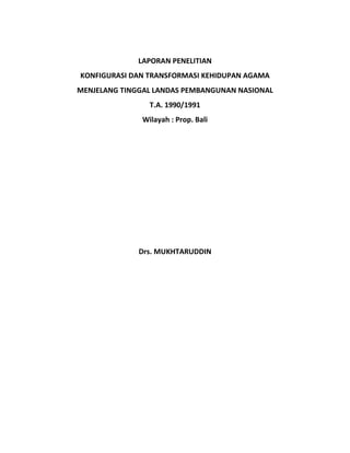 LAPORAN PENELITIAN
KONFIGURASI DAN TRANSFORMASI KEHIDUPAN AGAMA
MENJELANG TINGGAL LANDAS PEMBANGUNAN NASIONAL
T.A. 1990/1991
Wilayah : Prop. Bali
Drs. MUKHTARUDDIN
 