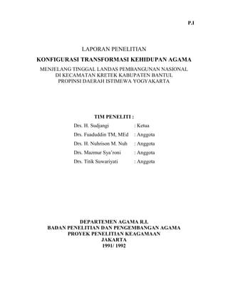LAPORAN PENELITIAN
KONFIGURASI TRANSFORMASI KEHIDUPAN AGAMA
MENJELANG TINGGAL LANDAS PEMBANGUNAN NASIONAL
DI KECAMATAN KRETEK KABUPATEN BANTUL
PROPINSI DAERAH ISTIMEWA YOGYAKARTA
TIM PENELITI :
Drs. H. Sudjangi : Ketua
Drs. Fuaduddin TM, MEd : Anggota
Drs. H. Nuhrison M. Nuh : Anggota
Drs. Mazmur Sya’roni : Anggota
Drs. Titik Suwariyati : Anggota
DEPARTEMEN AGAMA R.I.
BADAN PENELITIAN DAN PENGEMBANGAN AGAMA
PROYEK PENELITIAN KEAGAMAAN
JAKARTA
1991/ 1992
P.I
 